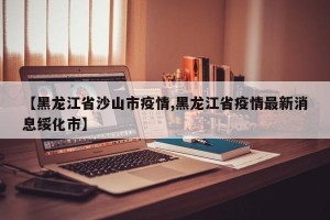 【黑龙江省沙山市疫情,黑龙江省疫情最新消息绥化市】