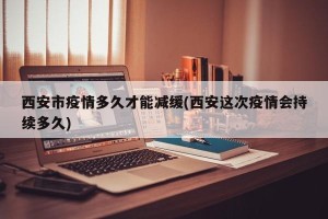 西安市疫情多久才能减缓(西安这次疫情会持续多久)