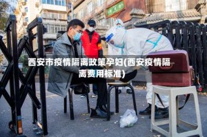 西安市疫情隔离政策孕妇(西安疫情隔离费用标准)