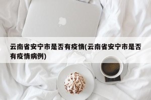 云南省安宁市是否有疫情(云南省安宁市是否有疫情病例)