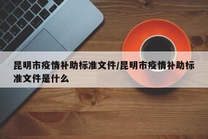 昆明市疫情补助标准文件/昆明市疫情补助标准文件是什么