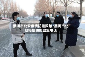 黑河市北安疫情防控政策/黑河市北安疫情防控政策电话