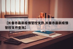 【长春市最新疫情管控文件,长春市最新疫情管控文件查询】