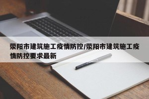 荥阳市建筑施工疫情防控/荥阳市建筑施工疫情防控要求最新