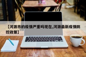 【河源市的疫情严重吗现在,河源最新疫情防控政策】