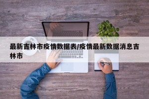 最新吉林市疫情数据表/疫情最新数据消息吉林市