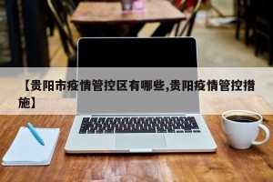 【贵阳市疫情管控区有哪些,贵阳疫情管控措施】