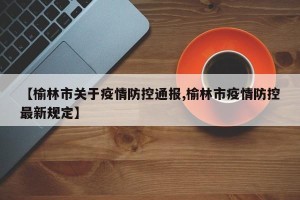 【榆林市关于疫情防控通报,榆林市疫情防控最新规定】