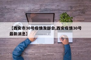 【西安市30号疫情发部会,西安疫情30号最新消息】