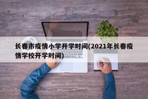 长春市疫情小学开学时间(2021年长春疫情学校开学时间)