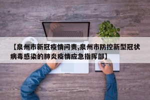 【泉州市新冠疫情问责,泉州市防控新型冠状病毒感染的肺炎疫情应急指挥部】
