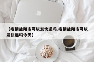 【疫情益阳市可以发快递吗,疫情益阳市可以发快递吗今天】