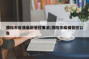 濮阳市疫情最新管控要求/濮阳市疫情管控公告