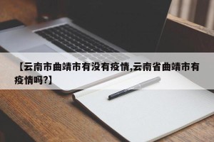 【云南市曲靖市有没有疫情,云南省曲靖市有疫情吗?】