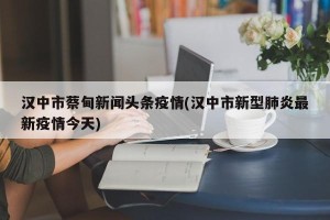 汉中市蔡甸新闻头条疫情(汉中市新型肺炎最新疫情今天)