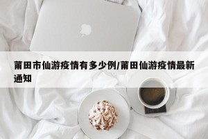 莆田市仙游疫情有多少例/莆田仙游疫情最新通知