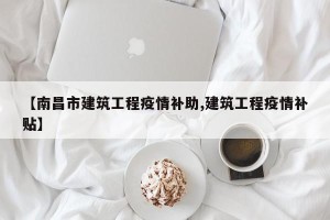 【南昌市建筑工程疫情补助,建筑工程疫情补贴】