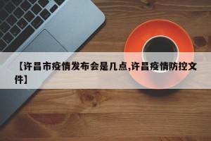 【许昌市疫情发布会是几点,许昌疫情防控文件】