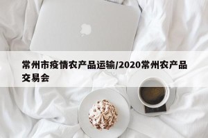 常州市疫情农产品运输/2020常州农产品交易会