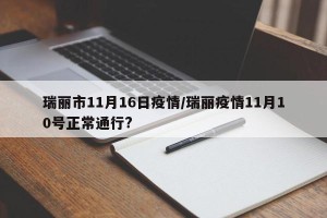 瑞丽市11月16日疫情/瑞丽疫情11月10号正常通行?