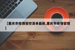 【重庆市疫情管控清单最新,重庆市疫情管理】