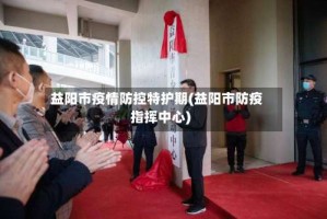 益阳市疫情防控特护期(益阳市防疫指挥中心)