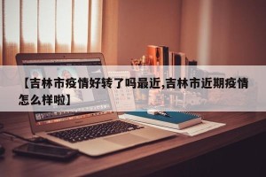 【吉林市疫情好转了吗最近,吉林市近期疫情怎么样啦】