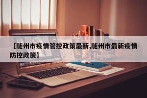 【随州市疫情管控政策最新,随州市最新疫情防控政策】