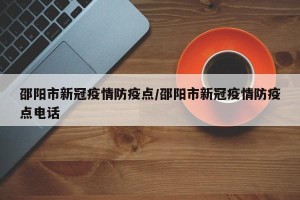 邵阳市新冠疫情防疫点/邵阳市新冠疫情防疫点电话