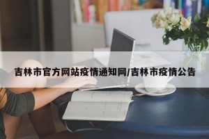 吉林市官方网站疫情通知网/吉林市疫情公告