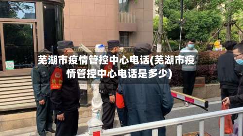 芜湖市疫情管控中心电话(芜湖市疫情管控中心电话是多少)-第1张图片