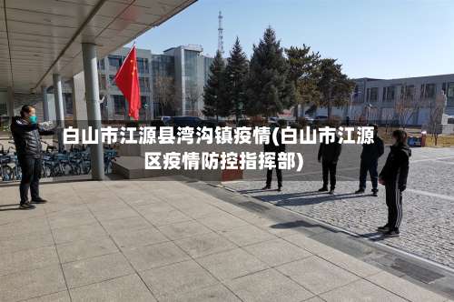 白山市江源县湾沟镇疫情(白山市江源区疫情防控指挥部)-第2张图片